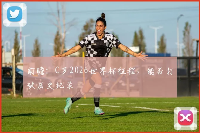 前瞻:C罗2026世界杯征程,能否打破历史纪录