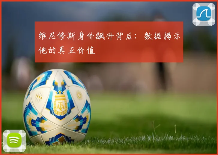 维尼修斯身价飙升背后:数据揭示他的真正价值