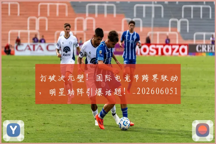 打破次元壁！国际电竞节跨界联动，明星助阵引爆话题！_20260605165512