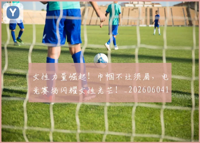 女性力量崛起！巾帼不让须眉，电竞赛场闪耀女性光芒！_20260604144607