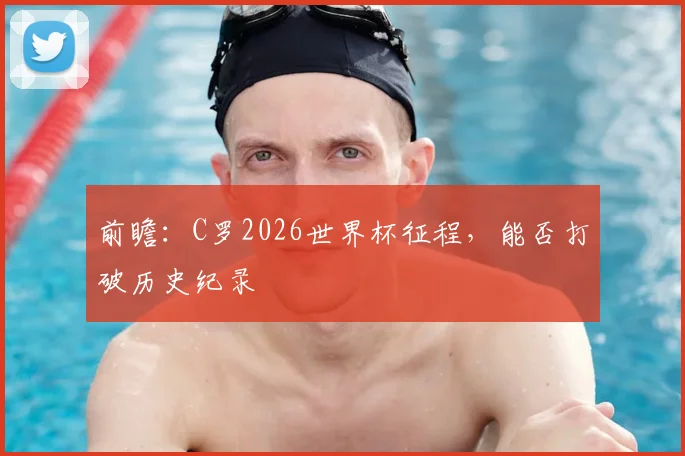 前瞻：C罗2026世界杯征程，能否打破历史纪录