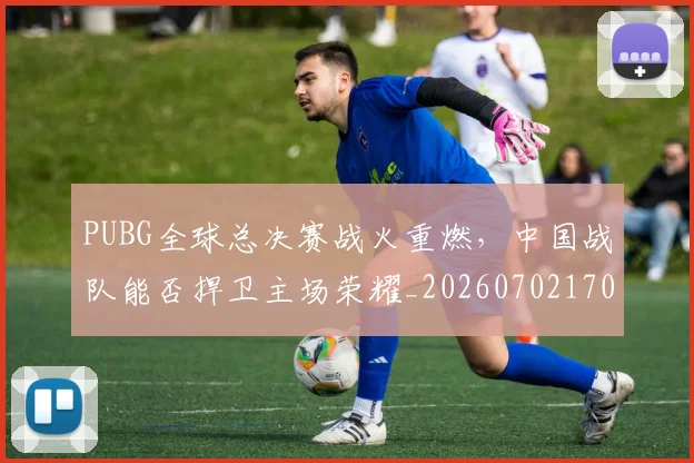 PUBG全球总决赛战火重燃，中国战队能否捍卫主场荣耀_20260702170527