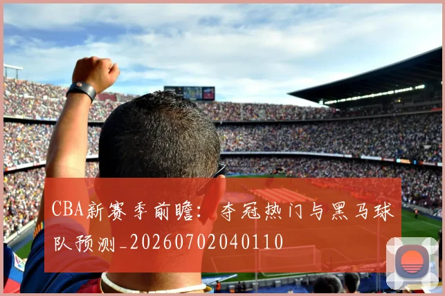 CBA新赛季前瞻：夺冠热门与黑马球队预测_20260702040110