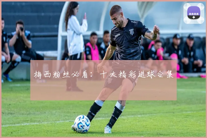 梅西粉丝必看：十大精彩进球合集