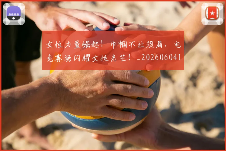 女性力量崛起!巾帼不让须眉,电竞赛场闪耀女性光芒!_20260604144607