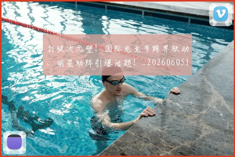 打破次元壁！国际电竞节跨界联动，明星助阵引爆话题！_20260605165512