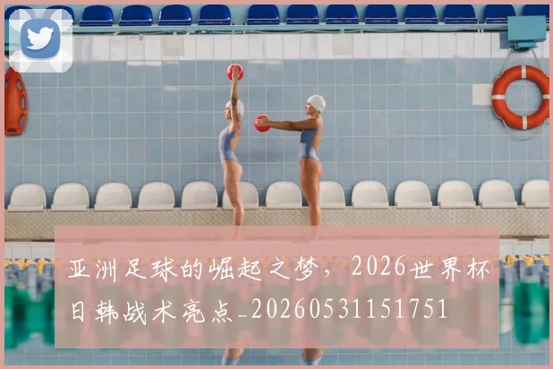 亚洲足球的崛起之梦，2026世界杯日韩战术亮点_20260531151751