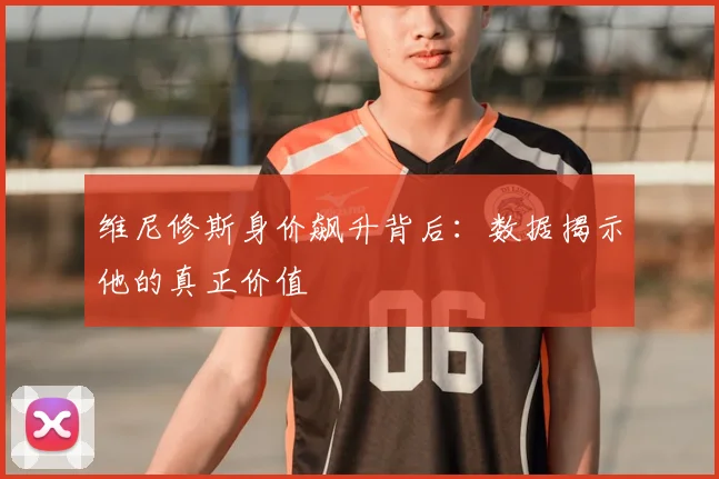 维尼修斯身价飙升背后：数据揭示他的真正价值