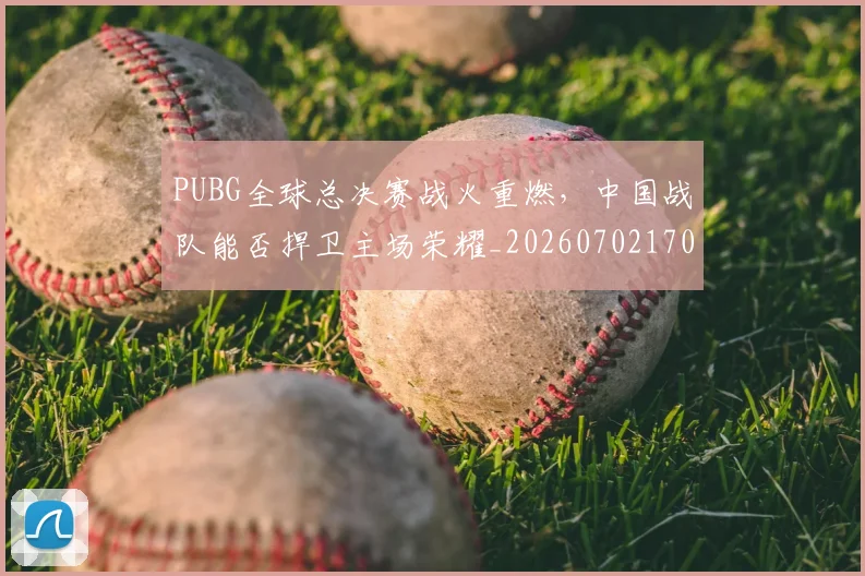 PUBG全球总决赛战火重燃,中国战队能否捍卫主场荣耀_20260702170527